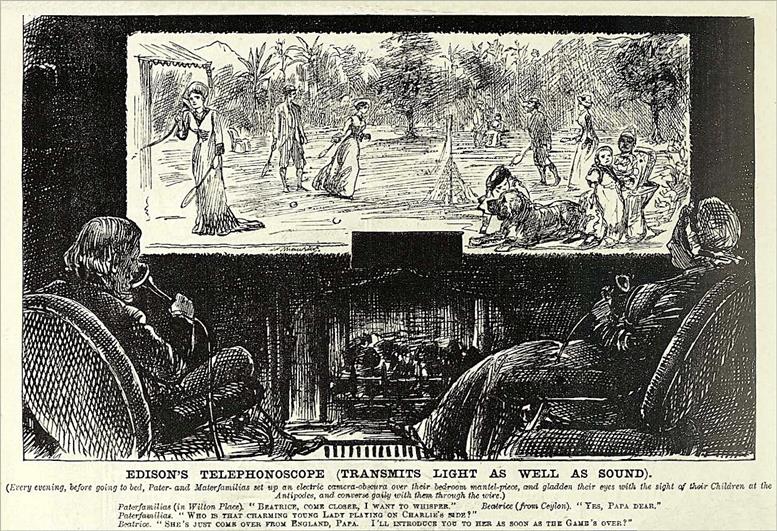 EDISON’S TELEPHONOSCOPE (TRANSMITS LIGHT AS WELL AS SOUND). (Every evening, before going to bed, Pater- and Materfamilias set up an electric camera-obscura over their bedroom mantel-piece, and gladden their eyes with the sight of their Children at the Antipodes, and converse gaily with them through the wire.) Paterfamilias (in Wilton Place): “Beatrice, come closer, I want to whisper.” Beatrice (from Ceylon): “Yes, Papa dear.” Paterfamilias: “Who is that charming young lady playing on Charlie’s side?” Beatrice: “She’s just come over from England, Papa. I’ll introduce you to her as soon as the game’s over!”